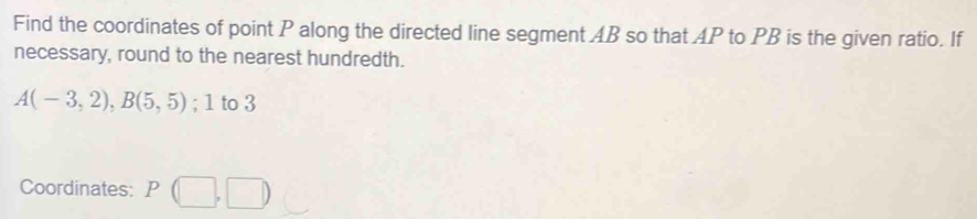 Find the coordinates of point P along the directed line segment AB so that AP to PB is the given ratio. If 
necessary, round to the nearest hundredth.
A(-3,2), B(5,5); 1 to 3
Coordinates: P(□ ,□ )