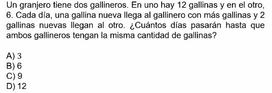 Un granjero tiene dos gallineros. En uno hay 12 gallinas y en el otro,
6. Cada día, una gallina nueva llega al gallinero con más gallinas y 2
gallinas nuevas llegan al otro. ¿Cuántos días pasarán hasta que
ambos gallineros tengan la misma cantidad de gallinas?
A) 3
B) 6
C) 9
D) 12