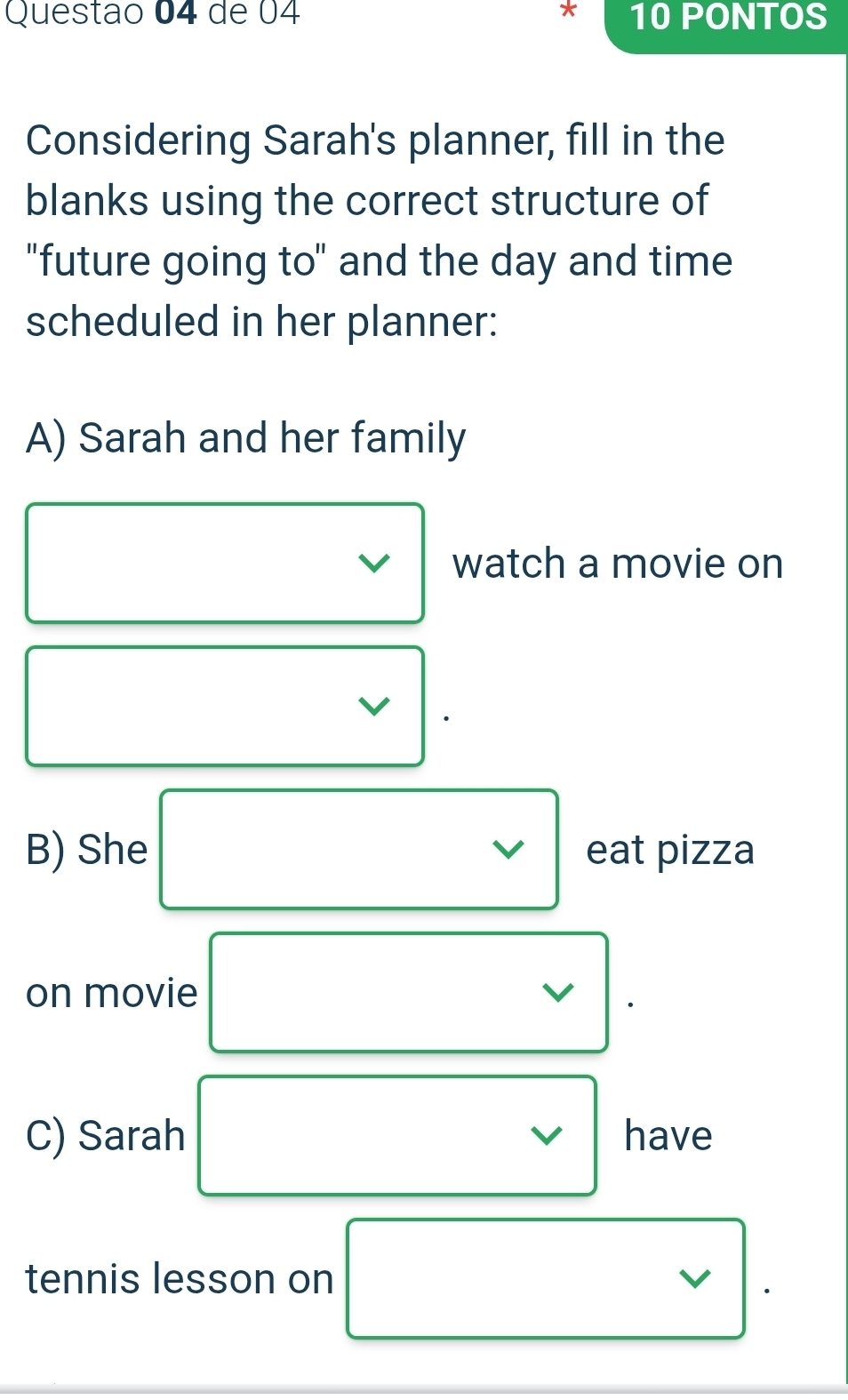 de 04 * 10 PONTOS 
Considering Sarah's planner, fill in the 
blanks using the correct structure of 
"future going to" and the day and time 
scheduled in her planner: 
A) Sarah and her family 
watch a movie on 
v 
B) She eat pizza 
on movie 
C) Sarah v have 
tennis lesson on