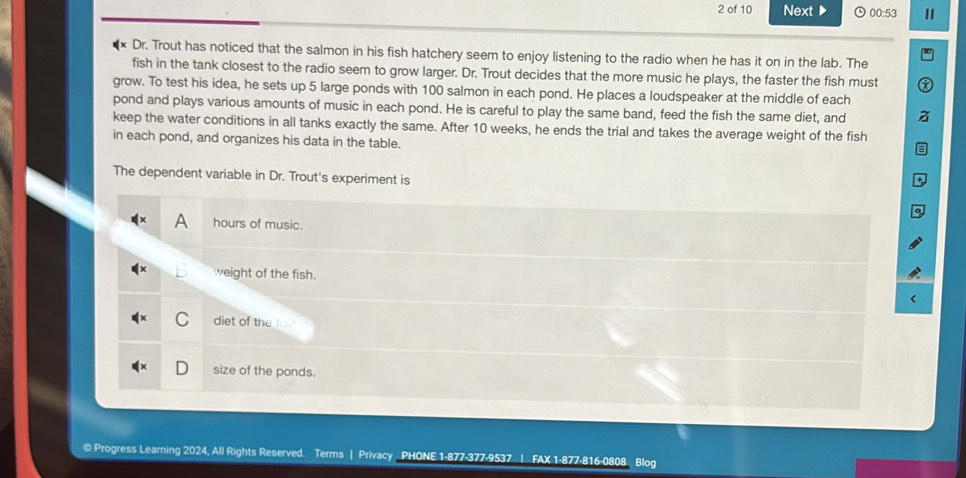 of 10 Next ▶ 9 00:53 I
Dr. Trout has noticed that the salmon in his fish hatchery seem to enjoy listening to the radio when he has it on in the lab. The
fish in the tank closest to the radio seem to grow larger. Dr. Trout decides that the more music he plays, the faster the fish must
grow. To test his idea, he sets up 5 large ponds with 100 salmon in each pond. He places a loudspeaker at the middle of each
pond and plays various amounts of music in each pond. He is careful to play the same band, feed the fish the same diet, and
keep the water conditions in all tanks exactly the same. After 10 weeks, he ends the trial and takes the average weight of the fish
in each pond, and organizes his data in the table.
The dependent variable in Dr. Trout's experiment is
hours of music.
weight of the fish.
diet of the
size of the ponds.
© Progress Learning 2024, All Rights Reserved. Terms | Privacy PHONE 1-877-377-9537 | FAX 1-877-816-0808 Blog