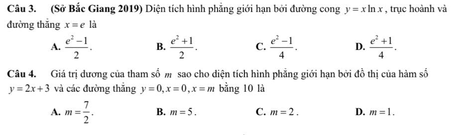 (Sở Bắc Giang 2019) Diện tích hình phẳng giới hạn bởi đường cong y=xln x , trục hoành và
đường thắng x=eldot a
A.  (e^2-1)/2 . B.  (e^2+1)/2 . C.  (e^2-1)/4 . D.  (e^2+1)/4 . 
Câu 4. Giá trị dương của tham số m sao cho diện tích hình phẳng giới hạn bởi đồ thị của hàm số
y=2x+3 và các đường thắng y=0, x=0, x=m bằng 10 là
B.
A. m= 7/2 . m=5. C. m=2. D. m=1.