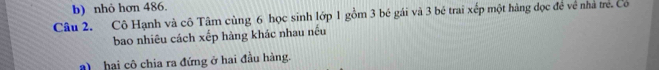nhỏ hơn 486. 
Câu 2. Cô Hạnh và cô Tâm cùng 6 học sinh lớp 1 gồm 3 bé gái và 3 bé trai xếp một hàng đọc đề về nhà trẻ. Co 
bao nhiêu cách xếp hàng khác nhau nếu 
hai cô chia ra đứng ở hai đầu hàng.