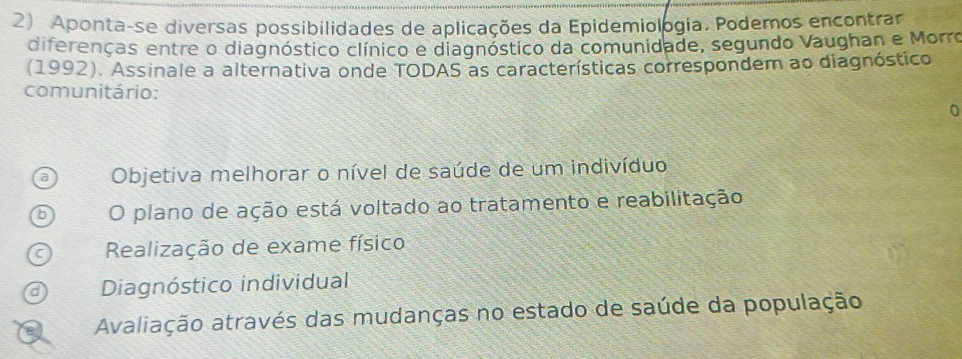 Aponta-se diversas possibilidades de aplicações da Epidemiologia. Podemos encontrar
diferenças entre o diagnóstico clínico e diagnóstico da comunidade, segundo Vaughan e Morro
(1992). Assinale a alternativa onde TODAS as características correspondem ao diagnóstico
comunitário:
0
Objetiva melhorar o nível de saúde de um indivíduo
O plano de ação está voltado ao tratamento e reabilitação
Realização de exame físico
Diagnóstico individual
Avaliação através das mudanças no estado de saúde da população