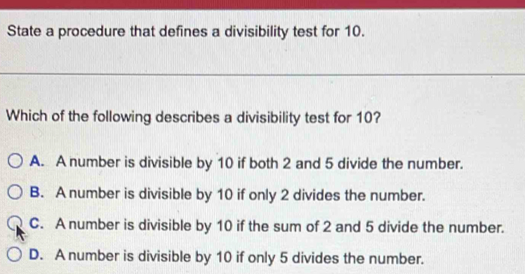 State a procedure that defines a divisibility test for 10.
Which of the following describes a divisibility test for 10?
A. A number is divisible by 10 if both 2 and 5 divide the number.
B. A number is divisible by 10 if only 2 divides the number.
C. A number is divisible by 10 if the sum of 2 and 5 divide the number.
D. A number is divisible by 10 if only 5 divides the number.