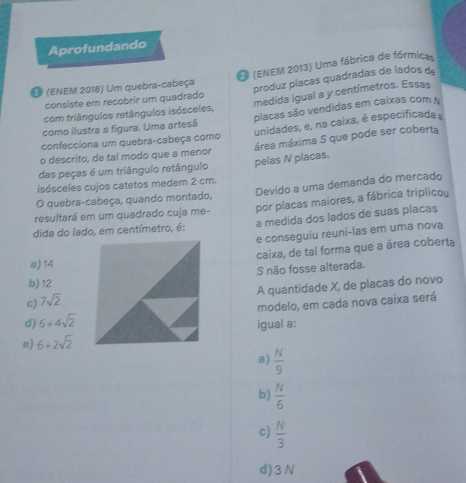 Aprofundando
2 (ENEM 2013) Uma fábrica de fórmicas
D (ENEM 2018) Um quebra-cabeça
produz plaças quadradas de lados de
medida igual a y centímetros. Essas
consiste em recobrir um quadrado
placas são vendidas em caixas com N
com triângulos retângulos isósceles,
como ilustra a figura. Uma artesã
confecciona um quebra-cabeça como unidades, e, na caixa, é especificada a
área máxima S que pode ser coberta
o descrito, de tal modo que a menor
pelas N placas.
das peças é um triângulo retângulo
Devido a uma demanda do mercado
isósceles cujos catetos medem 2 cm.
por placas maiores, a fábrica triplicou
O quebra-cabeça, quando montado,
resultará em um quadrado cuja me-
a medida dos lados de suas placas
dida do lado, em centímetro, é:
e conseguiu reuni-las em uma nova
caixa, de tal forma que a área coberta
a) 14
S não fosse alterada.
b) 12
A quantidade X, de placas do novo
c) 7sqrt(2)
d) 6+4sqrt(2) modelo, em cada nova caixa será
igual a:
e) 6+2sqrt(2)
a)  N/9 
b)  N/6 
c)  N/3 
d) 3N
