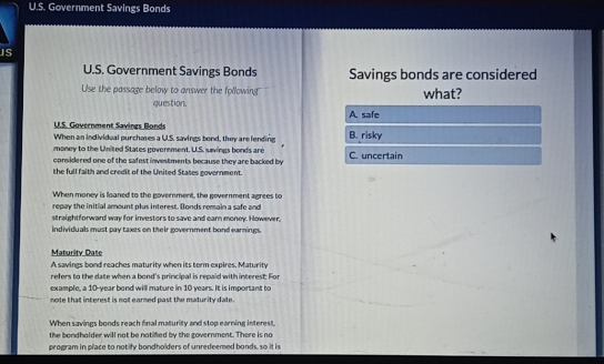 Government Savings Bonds
IS
U.S. Government Savings Bonds Savings bonds are considered
Use the passage below to answer the following what?
question. A. safe
U.S. Government Savings Bonds
When an individual purchases a U.S. savings bond, they are lending B. risky
money to the United States government. U.S. savings bonds are C. uncertain
considered one of the safest investments because they are backed by
the full faith and credit of the United States government.
When money is loaned to the government, the government agrees to
repay the initial amount plus interest. Bonds remain a safe and
straightforward way for investors to save and earn money. However.
individuals must pay taxes on their government bond earnings.
Maturity Date
A savings bond reaches maturity when its term expires, Maturity
refers to the date when a bond's principal is repaid with interest. For
example, a 10-year bond will mature in 10 years. It is important to
note that interest is not earned past the maturity date.
When savings bonds reach final maturity and stop earning interest.
the bondholder will not be notified by the government. There is no
program in place to notify bondholders of unredeemed bonds, so it is