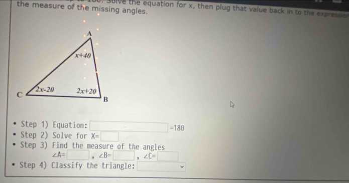 the measure of the missing angles. 0. Sulve the equation for x, then plug that value back in to the expression
Step 1) Equation: □ =180
Step 2) Solve for X=□
Step 3) Find the measure of the angles
∠ A=□ ,∠ B=□ ,∠ C=□
Step 4) Classify the triangle: