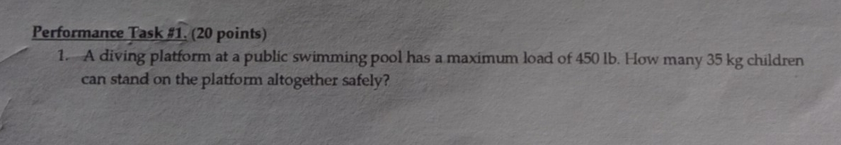 Performance Task #1. (20 points) 
1. A diving platform at a public swimming pool has a maximum load of 450 lb. How many 35 kg children 
can stand on the platform altogether safely?