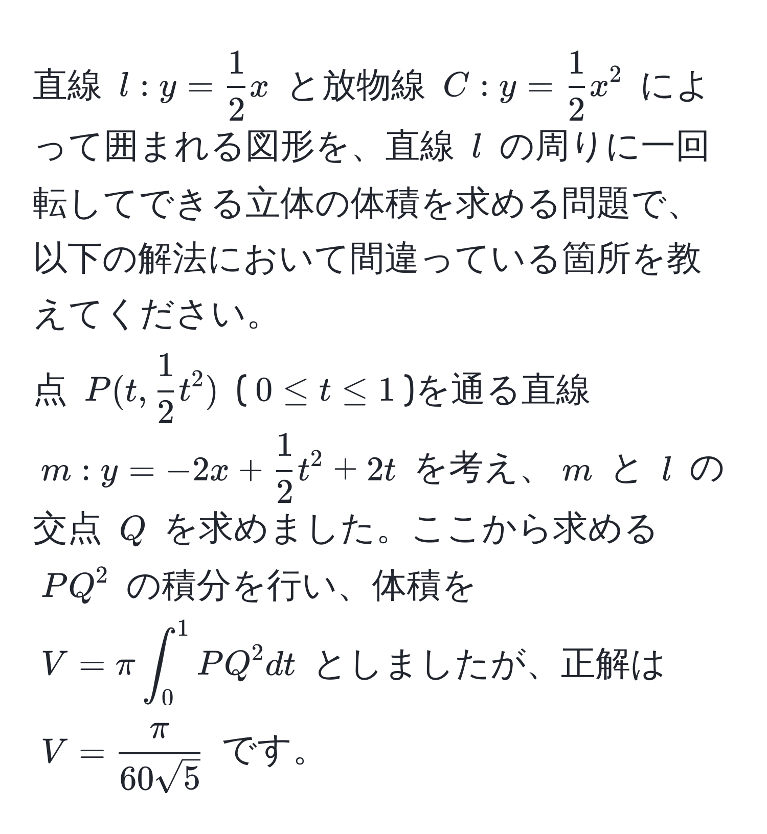 直線 $l: y =  1/2 x$ と放物線 $C: y =  1/2 x^(2$ によって囲まれる図形を、直線 $l$ の周りに一回転してできる立体の体積を求める問題で、以下の解法において間違っている箇所を教えてください。  
点 $P(t, frac1)2t^(2)$ ($0 ≤ t ≤ 1$)を通る直線 $m: y = -2x + frac1)2t^(2 + 2t$ を考え、$m$ と $l$ の交点 $Q$ を求めました。ここから求める $PQ^2$ の積分を行い、体積を $V = π ∈t_0^1 PQ^2 dt$ としましたが、正解は $V = fracπ)60sqrt(5)$ です。