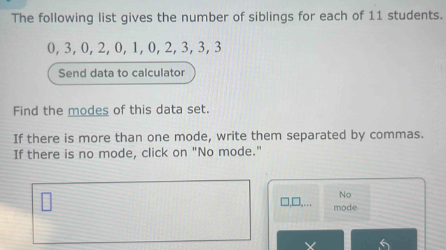 The following list gives the number of siblings for each of 11 students.
0, 3, 0, 2, 0, 1, 0, 2, 3, 3, 3
Send data to calculator 
Find the modes of this data set. 
If there is more than one mode, write them separated by commas. 
If there is no mode, click on "No mode." 
No 
,. mode 
5