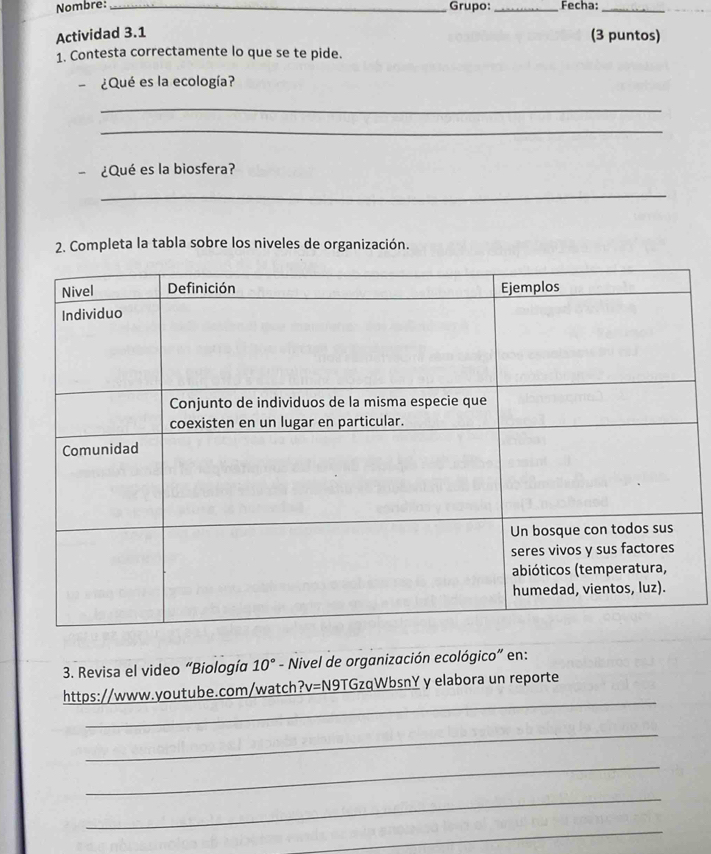 Nombre: __Fecha:_ 
Grupo: 
Actividad 3.1 
(3 puntos) 
1. Contesta correctamente lo que se te pide. 
-¿Qué es la ecología? 
_ 
_ 
- ¿Qué es la biosfera? 
_ 
2. Completa la tabla sobre los niveles de organización. 
3. Revisa el video “Biología 10° - Nivel de organización ecológico" en: 
_ 
https://www.youtube.com/watch ?v=1 N9TGzqWbsnY y elabora un reporte 
_ 
_ 
_ 
_