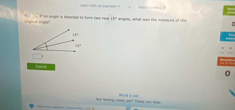 Learn with an example or Watch a video ansu Que
4 If an angle is bisected to form two new 15° angles, what was the measure of the
original angle?
0
Tim
elaps
00 00
b??
□° SmartSco
out of 100
Submit
0
Work it out
Not feeling ready yet? These can help:
Solve linvar equations: mixed revies (100)