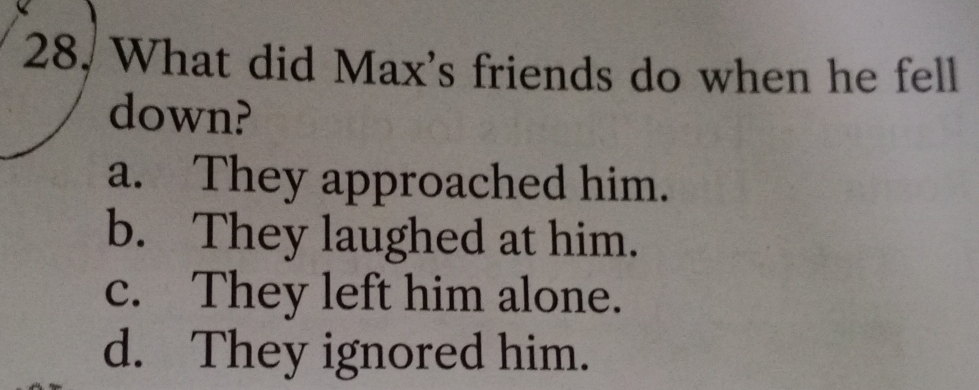 28, What did Max's friends do when he fell
down?
a. They approached him.
b. They laughed at him.
c. They left him alone.
d. They ignored him.