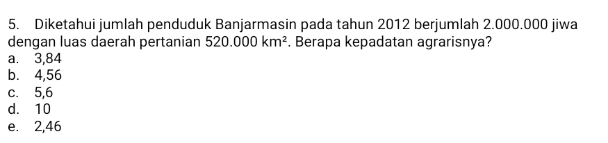 Diketahui jumlah penduduk Banjarmasin pada tahun 2012 berjumlah 2.000.000 jiwa
dengan luas daerah pertanian 520.000km^2. Berapa kepadatan agrarisnya?
a. 3,84
b. 4,56
c. 5,6
d. 10
e. 2,46