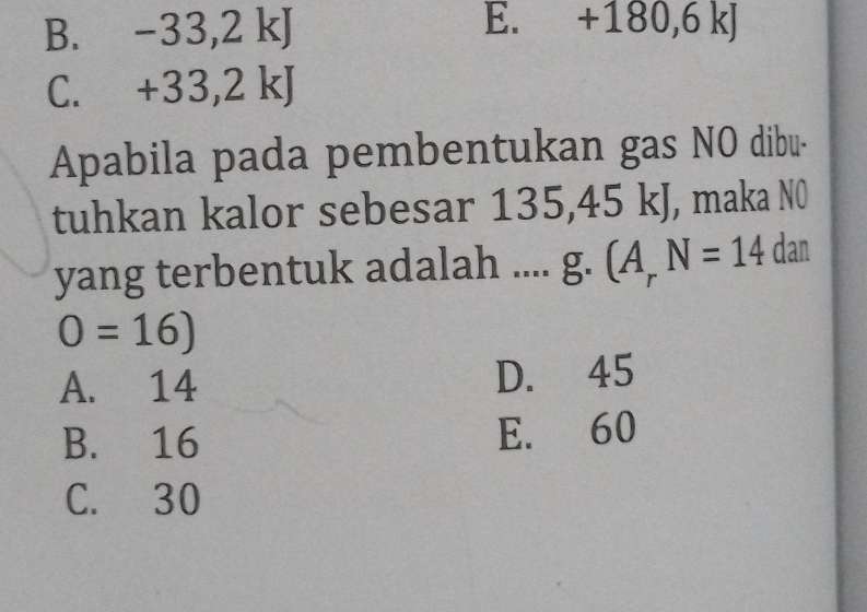 B. -33, 2kJ E. +180, 6kJ
C. +33, 2kJ
Apabila pada pembentukan gas NO dibu-
tuhkan kalor sebesar 135, 45 kJ, maka N0
yang terbentuk adalah .... g. (A_rN=14 dan
0=16)
A. 14 D. 45
B. 16 E. 60
C. 30