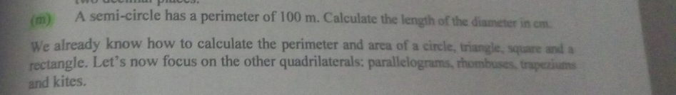 A semi-circle has a perimeter of 100 m. Calculate the length of the diameter in cm. 
We already know how to calculate the perimeter and area of a circle, triangle, square and a 
rectangle. Let’s now focus on the other quadrilaterals: parallelograms, rhombuses, trapeziums 
and kites.