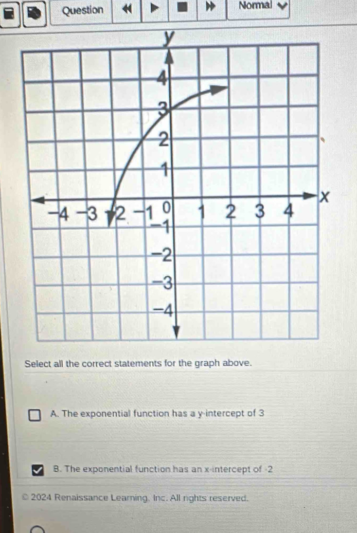 Question
Normal
Select all the correct statements for the graph above.
A. The exponential function has a y-intercept of 3
B. The exponential function has an x-intercept of -2
2024 Renaissance Learning. Inc. All rights reserved.