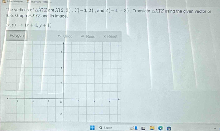 School Websites StudySync - Read =.. 
The vertices of △ XYZ are X(2,3), Y(-3,2) , and Z(-4,-3). Translate △ XYZ using the given vector or 
rule. Graph △ XYZ and its image.
(x,y)to (x+4,y+1)
Polygon Undo Redo x Reset 
Search