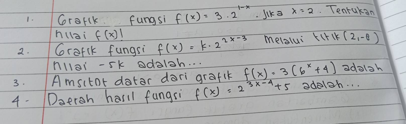 Crorlk. fungsi f(x)=3· 2^(1-x) Jik= x=2 Tenrakan 
h(lai f(x)!
2. Grofik fungsi f(x)=k· 2^(2x-3) melalui tl+ck (2,-8)
nllai -5k odaloh. . . 
3. Amsitor datar dari grafik f(x)=3(6^x+4) adoloh 
4- Doeroh hasil fungsi f(x)=2^(3x-4)+5 adeloh. . .