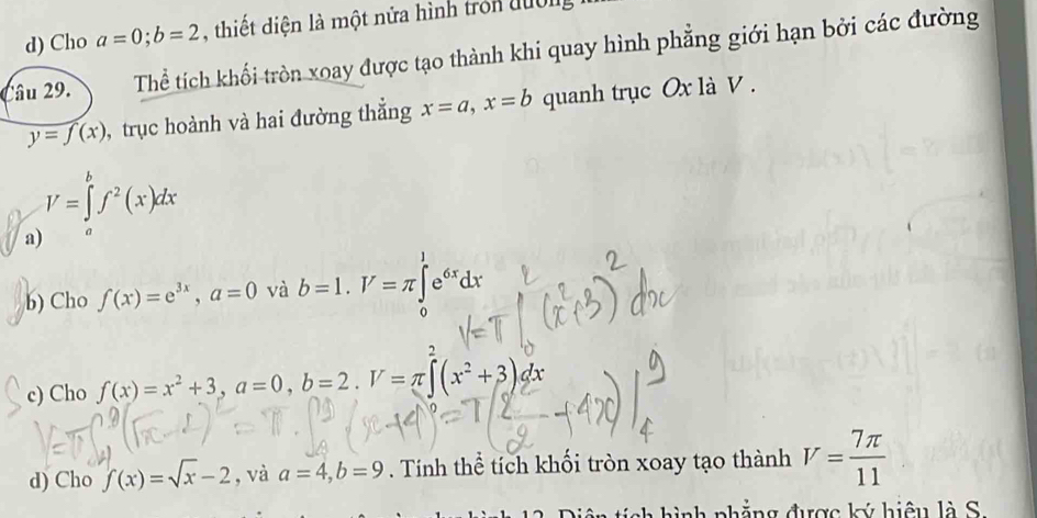 Cho a=0; b=2 , thiết diện là một nửa hình tron đuờn
Câu 29. Thể tích khối tròn xoay được tạo thành khi quay hình phẳng giới hạn bởi các đường
y=f(x) , trục hoành và hai đường thẳng x=a, x=b quanh trục Ox là V.
V=∈tlimits _a^(bf^2)(x)dx
a) 。
b) Cho f(x)=e^(3x), a=0 và b=1. V=π ∈t e^(6x)dx
o
2
c) Cho f(x)=x^2+3, a=0, b=2. U=π ∈t (x^2+3)dx
d) Cho f(x)=sqrt(x)-2 , và a=4, b=9. Tính thể tích khối tròn xoay tạo thành V= 7π /11 
* h ì nh phẳng được ký hiệu l à S