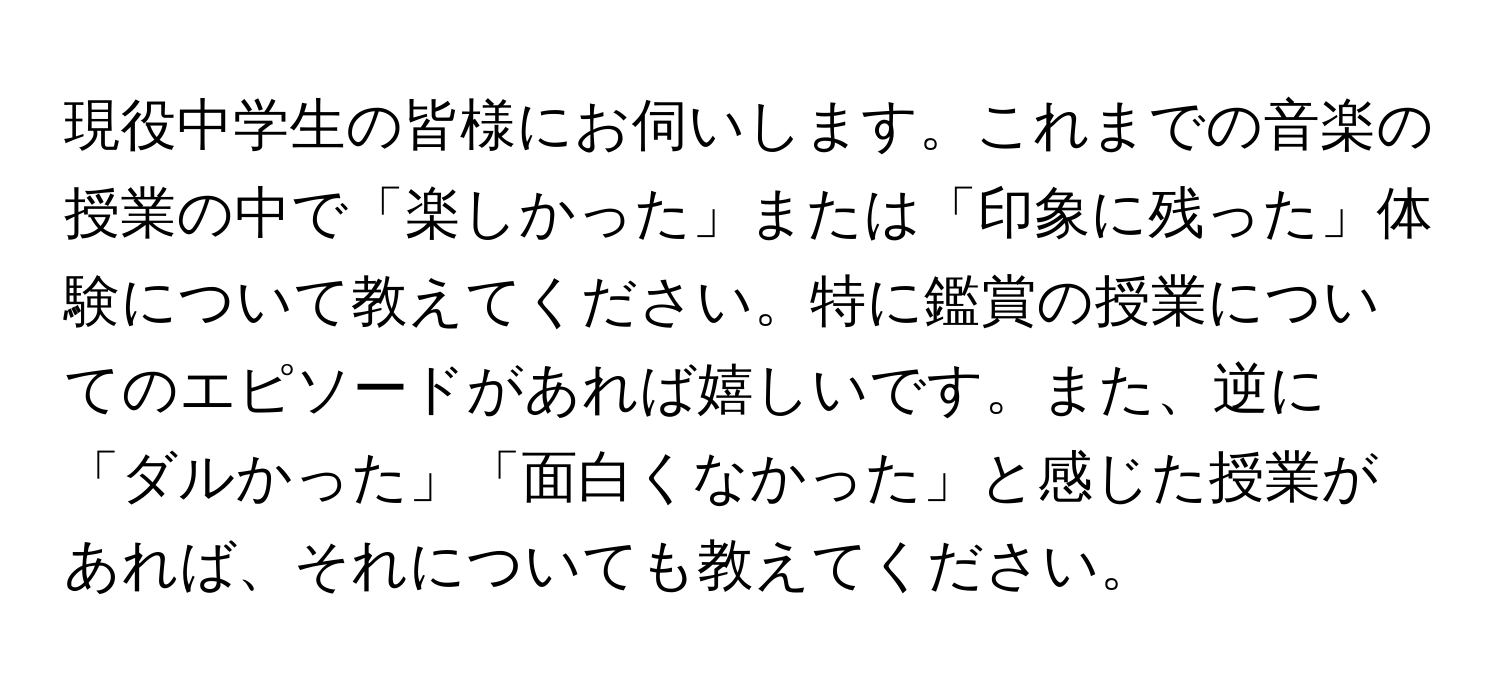 現役中学生の皆様にお伺いします。これまでの音楽の授業の中で「楽しかった」または「印象に残った」体験について教えてください。特に鑑賞の授業についてのエピソードがあれば嬉しいです。また、逆に「ダルかった」「面白くなかった」と感じた授業があれば、それについても教えてください。