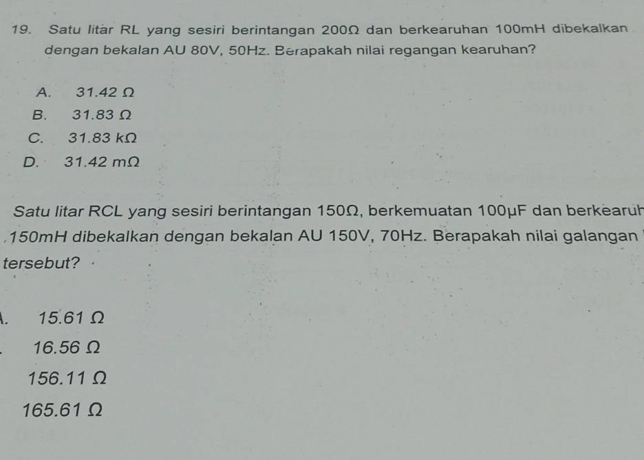 Satu litar RL yang sesiri berintangan 200Ω dan berkearuhan 100mH dibekalkan
dengan bekalan AU 80V, 50Hz. Berapakah nilai regangan kearuhan?
A. 31.42 Ω
B. 31.83 Ω
C. 31.83 kΩ
D. 31.42 mΩ
Satu litar RCL yang sesiri berintangan 150Ω, berkemuatan 100μF dan berkearuh
150mH dibekalkan dengan bekalan AU 150V, 70Hz. Berapakah nilai galangan
tersebut?
A. 15.61 Ω
16.56Ω
156.11Ω
165.61Ω