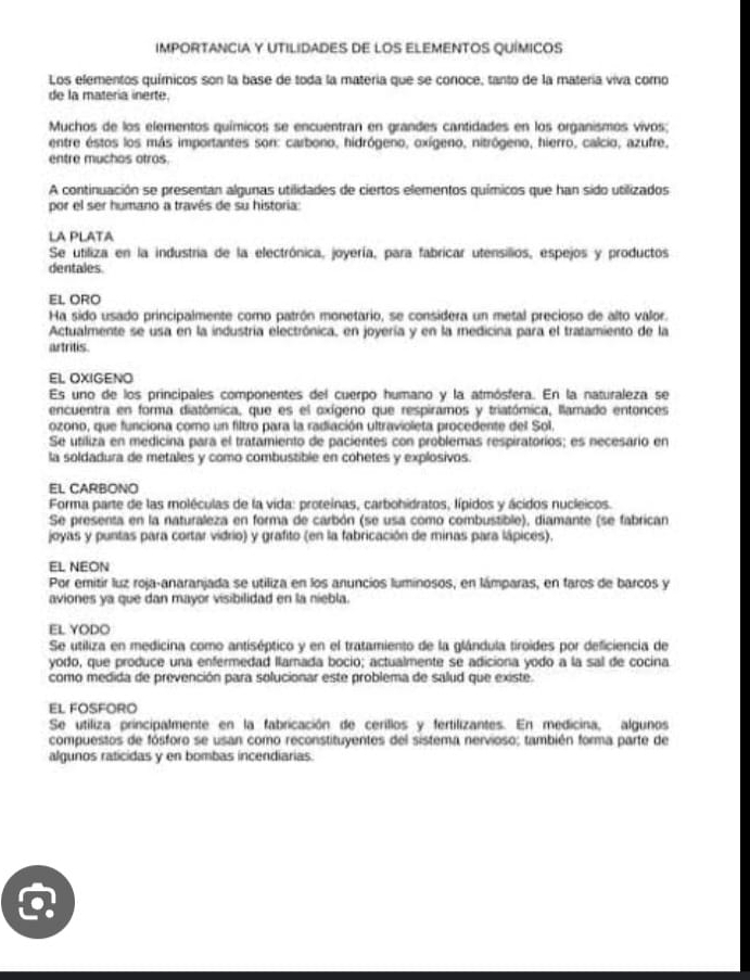 IMPORTANCIA Y UTILIDADES DE LOS ELEMENTOS QUÍMICOS
Los elementos químicos son la base de toda la materia que se conoce, tanto de la matería viva corno
de la materia inerte.
Muchos de los elementos químicos se encuentran en grandes cantidades en los organismos vivos;
entre estos los más importantes son: carbono, hidrógeno, oxígeno, nitrógeno, hierro, calcio, azufre,
entre muchos otros
A continuación se presentan algunas utilidades de ciertos elementos químicos que han sido utilizados
por el ser humano a través de su historia:
LA PLATA
Se utiliza en la industria de la electrónica, joyería, para fabricar utensilios, espejos y productos
dentales
EL ORO
Ha sido usado principalmente como patrón monetario, se considera un metal precioso de alto valor.
Actualmente se usa en la industría electrónica, en joyería y en la medicina para el tratamiento de la
artritis.
EL OXIGENO
Es uno de los principales componentes del cuerpo humano y la atmósfera. En la naturaleza se
encuentra en forma diatómica, que es el oxígeno que respiramos y triatómica, llamado entonces
ozono, que funciona como un filtro para la radiación ultravioleta procedente del Sol.
Se utiliza en medicina para el tratamiento de pacientes con problemas respiratorios; es necesario en
la soldadura de metales y como combustible en cohetes y explosivos.
EL CARBONO
Forma parte de las moléculas de la vida: proteinas, carbohidratos, lípidos y ácidos nucleicos.
Se presenta en la naturaleza en forma de carbón (se usa como combustible), diamante (se fabrican
joyas y puntas para cortar vidrio) y grafito (en la fabricación de minas para lápices).
EL NEON
Por emitir luz roja-anaranjada se utiliza en los anuncios luminosos, en lámparas, en faros de barcos y
aviones ya que dan mayor visibilidad en la niebla.
EL YODO
Se utiliza en medicina como antiséptico y en el tratamiento de la glándula tiroides por deficiencia de
yodo, que produce una enfermedad llamada bocio; actualmente se adiciona yodo a la sal de cocina
como medida de prevención para solucionar este problema de salud que existe.
EL FOSFORO
Se utiliza principalmente en la fabricación de cerillos y fertilizantes. En medicina, algunos
compuestos de fósforo se usan como reconstituyentes del sistema nervioso; también forma parte de
algunos raticidas y en bombas incendiarias.