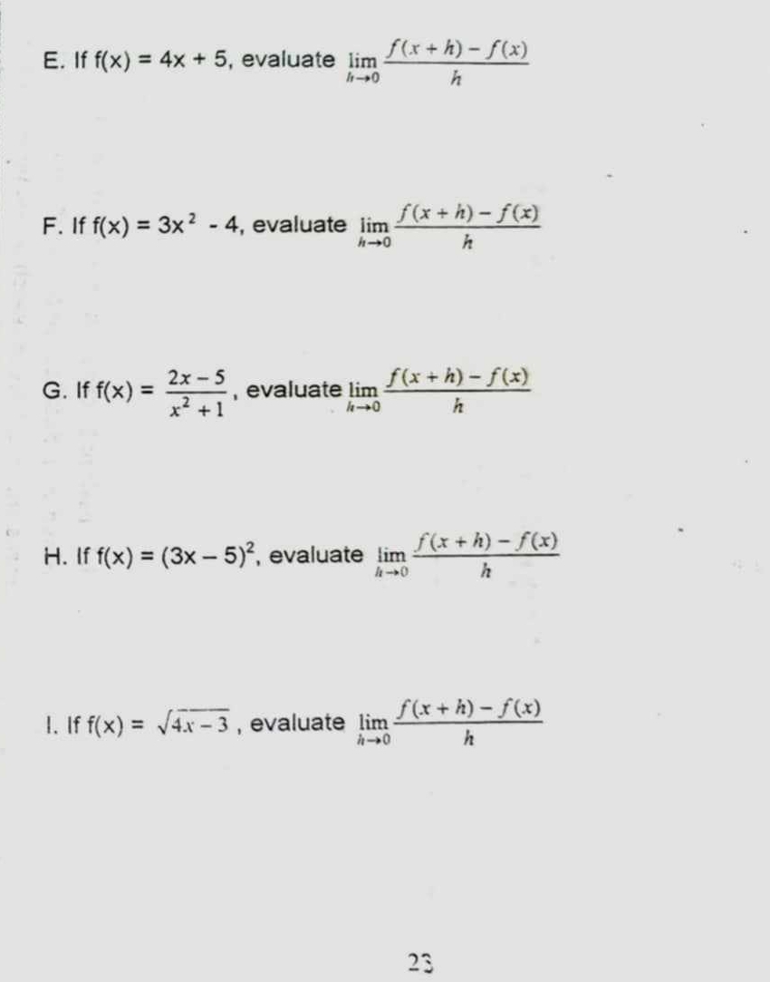 If f(x)=4x+5 , evaluate limlimits _hto 0 (f(x+h)-f(x))/h 
F. If f(x)=3x^2-4 , evaluate limlimits _hto 0 (f(x+h)-f(x))/h 
G. If f(x)= (2x-5)/x^2+1  , evaluate limlimits _hto 0 (f(x+h)-f(x))/h 
H. If f(x)=(3x-5)^2 , evaluate limlimits _hto 0 (f(x+h)-f(x))/h 
I. If f(x)=sqrt(4x-3) , evaluate limlimits _hto 0 (f(x+h)-f(x))/h 
23