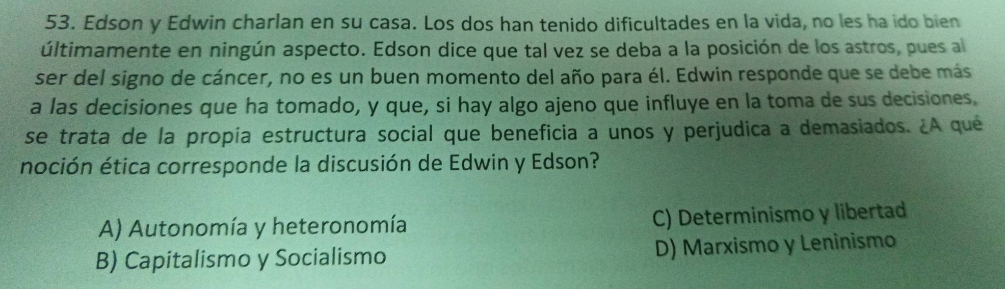 Edson y Edwin charlan en su casa. Los dos han tenido dificultades en la vida, no les ha ido bien
últimamente en ningún aspecto. Edson dice que tal vez se deba a la posición de los astros, pues al
ser del signo de cáncer, no es un buen momento del año para él. Edwin responde que se debe más
a las decisiones que ha tomado, y que, si hay algo ajeno que influye en la toma de sus decisiones.
se trata de la propía estructura social que beneficia a unos y perjudica a demasiados. ¿A qué
noción ética corresponde la discusión de Edwin y Edson?
A) Autonomía y heteronomía C) Determinismo y libertad
B) Capitalismo y Socialismo D) Marxismo y Leninismo