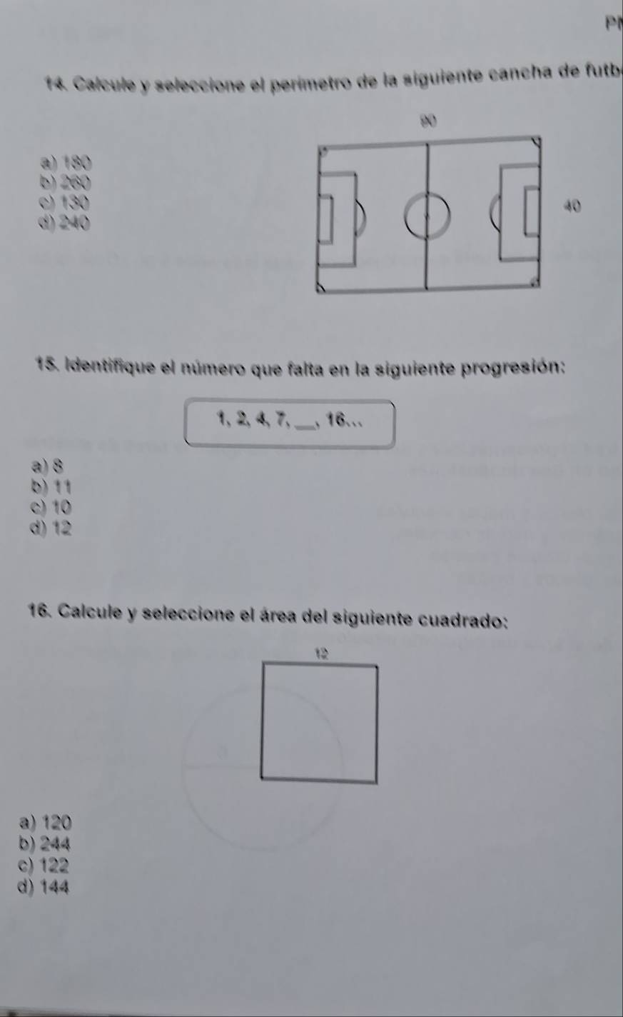 Calcule y seleccione el perímetro de la siguiente cancha de futbe
a) 180
b) 260
c) 130
d) 240
15. Identifique el número que falta en la siguiente progresión:
1, 2, 4, 7,_ , 16...
a) 8
b) 11
c) 10
d) 12
16. Calcule y seleccione el área del siguiente cuadrado:
12
a) 120
b) 244
c) 122
d) 144