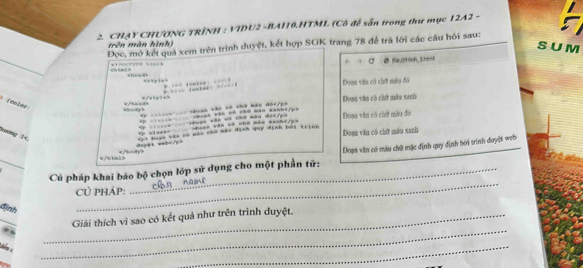 CHẠY CHƯƠNG TRÌNH : VIDU2 -BAI10.HTML (Cô để sẵn trong thư mục 12A2 -
Đọc, mở kết quả xem trên trình duyệt, kết hợp SGK trang 78 để trả lời các câu hỏi sau:
trên màn hình)
S U M
Ø file///Hinh_3.html
ρ
_

Đoạn văn cổ chữ mẫu đó
B.blua (ealer) A/ce1)
(color:

Đoạn văn có chữ mẫu xanh
boạn văn có chữ màu đó

Đoạn văn có chữ màu đó
Đoan văn có chữ màu xanh

Đoạn văn có chữ mẫu đó

Đoạn văn có chữ mẫu xanh
hương 1 Đoạn văn có chữ mẫu xanh
duyst veb Đoạn văn có mẫu chữ mặc định quy định bởi trình

Đoạn văn có màu chữ mặc định quy định bởi trình duyệt web_
_

_
Củ pháp khai báo bộ chọn lớp sử dụng cho một phần tử:
CÚ PHÁP:
định
_
_
_Giải thích vì sao có kết quả như trên trình duyệt.
tiến c
nou
_