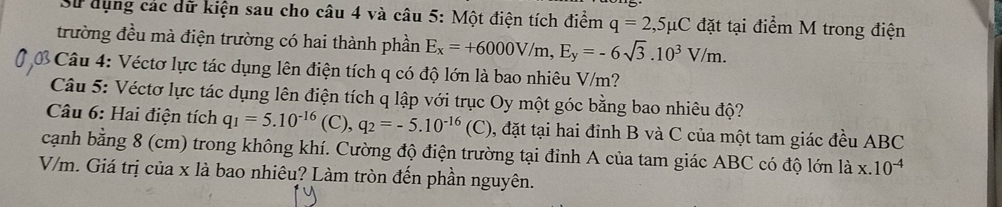 Sử dụng các dữ kiện sau cho câu 4 và câu 5: Một điện tích điểm q=2,5mu C đặt tại điểm M trong điện 
trường đều mà điện trường có hai thành phần E_x=+6000V/m, E_y=-6sqrt(3).10^3V/m. 
* Câu 4: Véctơ lực tác dụng lên điện tích q có độ lớn là bao nhiêu V/m? 
Câu 5: Véctơ lực tác dụng lên điện tích q lập với trục Oy một góc bằng bao nhiêu độ? 
Câu 6: Hai điện tích q_1=5.10^(-16) (C), q_2=-5.10^(-16)(C) 0, đặt tại hai đỉnh B và C của một tam giác đều ABC 
cạnh bằng 8 (cm) trong không khí. Cường độ điện trường tại đỉnh A của tam giác ABC có độ lớn là x.10^(-4)
V/m. Giá trị của x là bao nhiêu? Làm tròn đến phần nguyên.