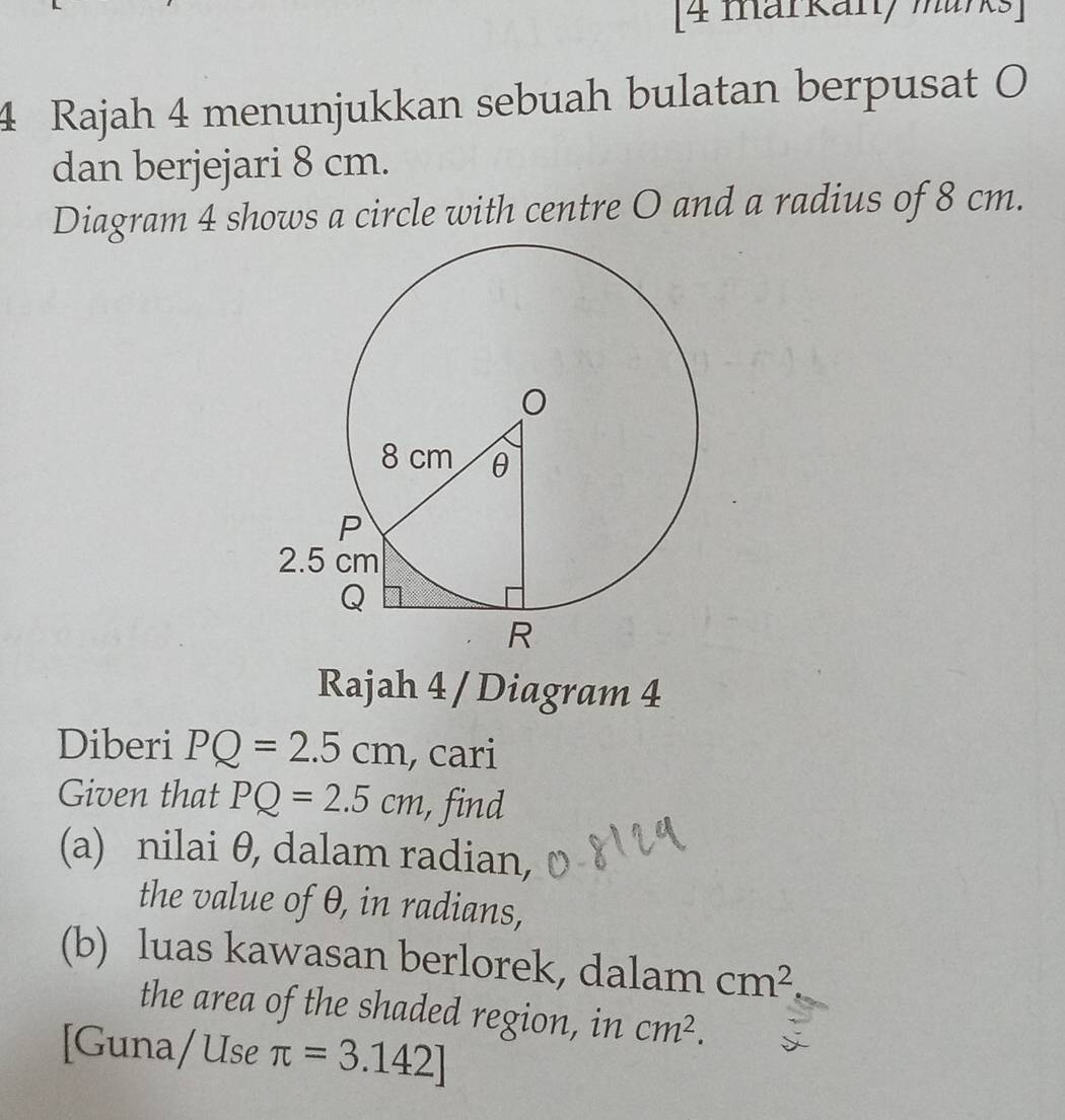 [4 markan, murks] 
4 Rajah 4 menunjukkan sebuah bulatan berpusat O
dan berjejari 8 cm. 
Diagram 4 shows a circle with centre O and a radius of 8 cm. 
Rajah 4 / Diagram 4 
Diberi PQ=2.5cm , cari 
Given that PQ=2.5cm , find 
(a) nilai θ, dalam radian, 
the value of θ, in radians, 
(b) luas kawasan berlorek, dalam cm^2
the area of the shaded region, in cm^2. 
[Guna/Use π =3.142]