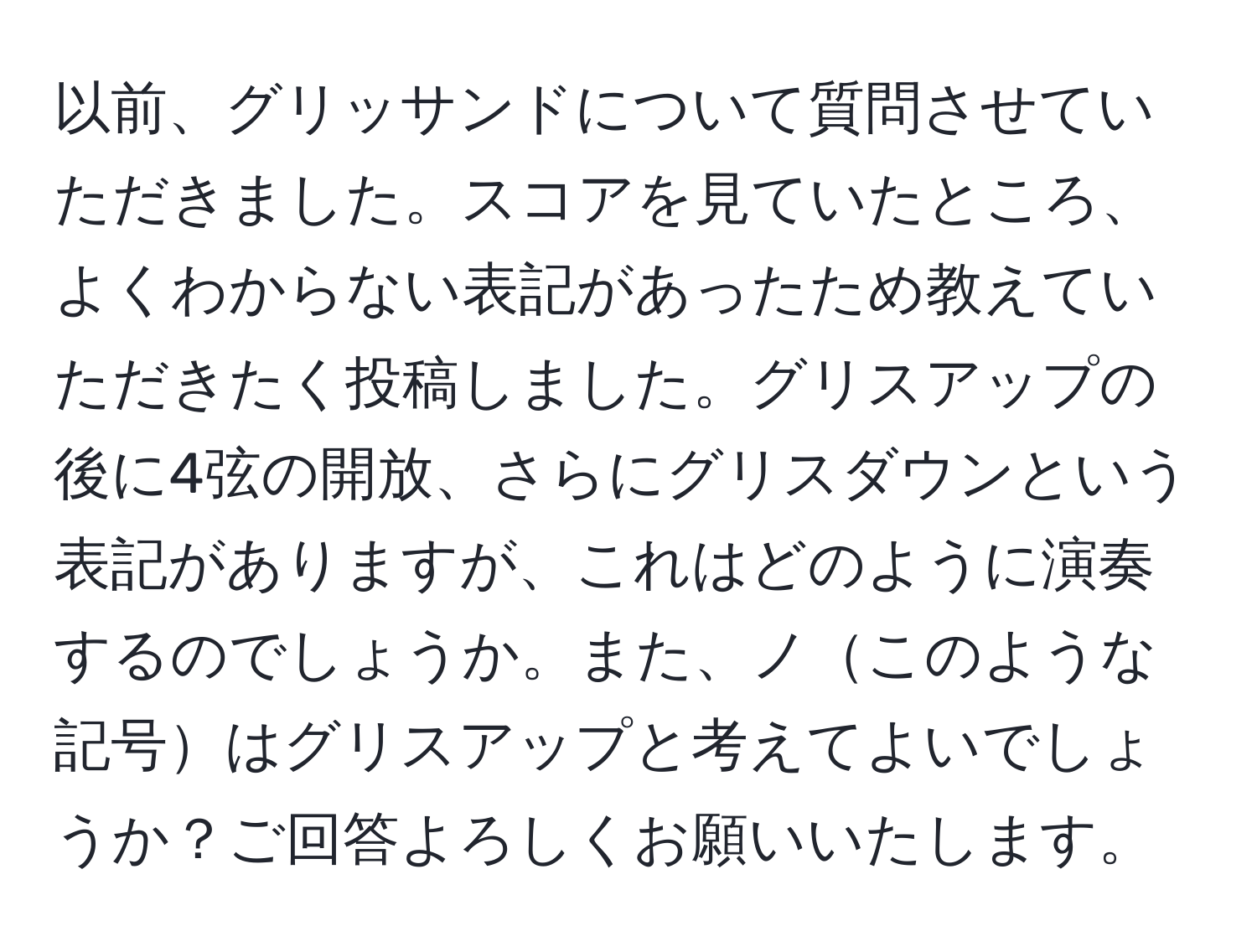 以前、グリッサンドについて質問させていただきました。スコアを見ていたところ、よくわからない表記があったため教えていただきたく投稿しました。グリスアップの後に4弦の開放、さらにグリスダウンという表記がありますが、これはどのように演奏するのでしょうか。また、ノこのような記号はグリスアップと考えてよいでしょうか？ご回答よろしくお願いいたします。