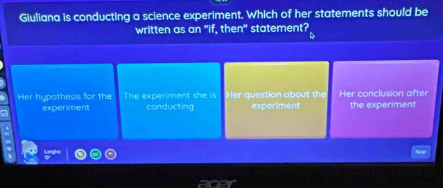 Giuliana is conducting a science experiment. Which of her statements should be
written as an "if, then" statement?
Her hypothesis for the The experiment she is Her question about the Her conclusion after
experiment conducting experiment the experiment
Skip