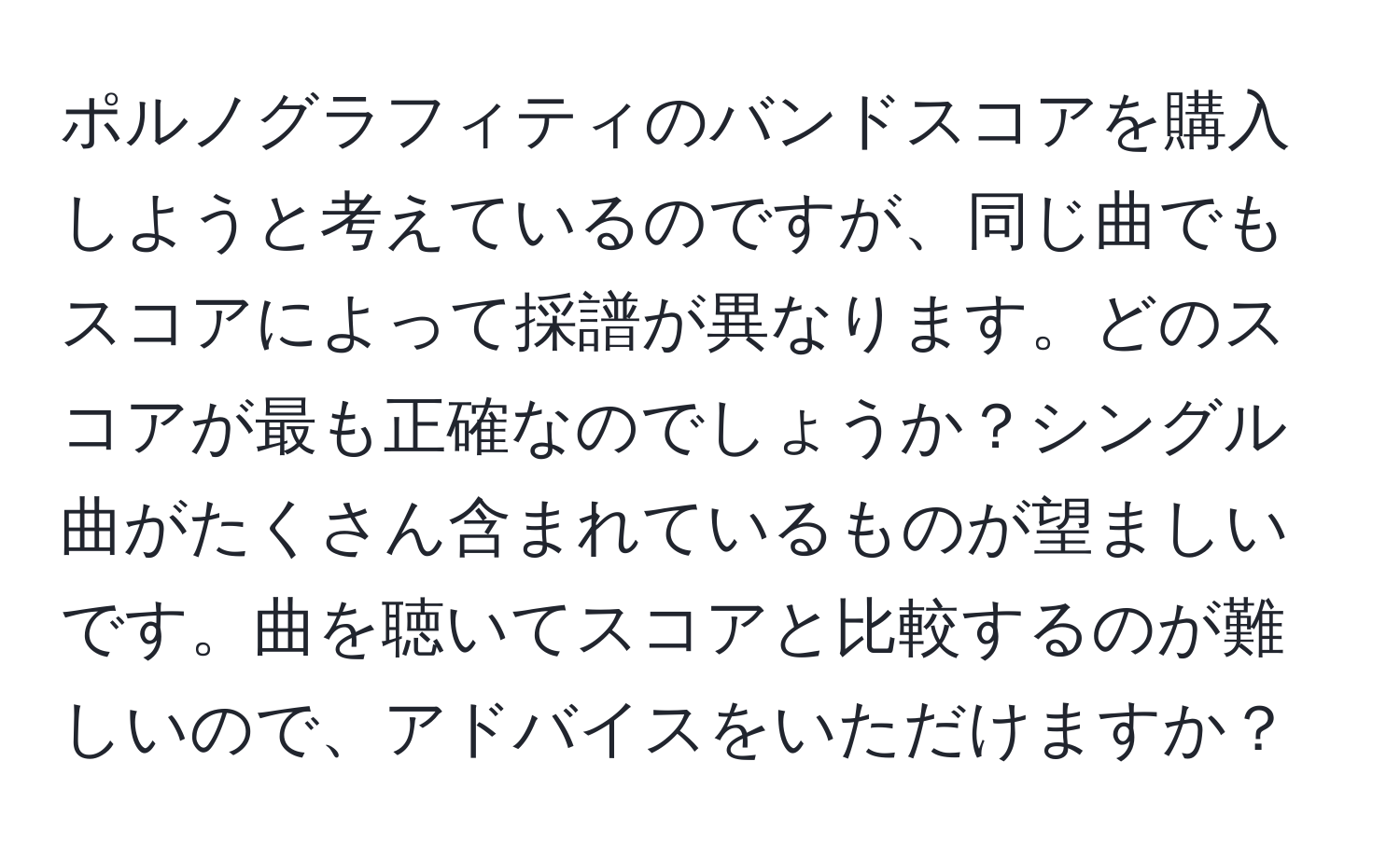 ポルノグラフィティのバンドスコアを購入しようと考えているのですが、同じ曲でもスコアによって採譜が異なります。どのスコアが最も正確なのでしょうか？シングル曲がたくさん含まれているものが望ましいです。曲を聴いてスコアと比較するのが難しいので、アドバイスをいただけますか？