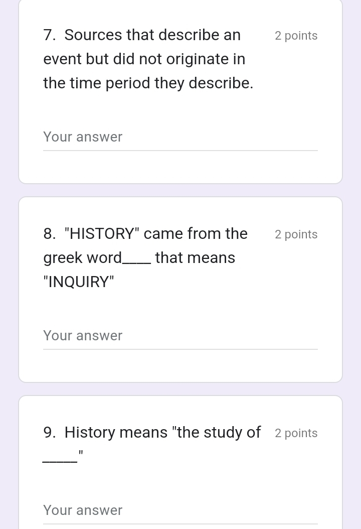 Sources that describe an 2 points 
event but did not originate in 
the time period they describe. 
Your answer 
8. "HISTORY" came from the 2 points 
greek word_ that means 
"INQUIRY" 
Your answer 
9. History means "the study of 2 points 
_ 
" 
Your answer