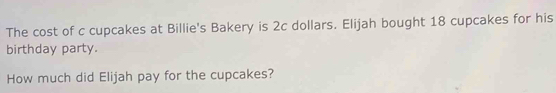 The cost of c cupcakes at Billie's Bakery is 2c dollars. Elijah bought 18 cupcakes for his 
birthday party. 
How much did Elijah pay for the cupcakes?