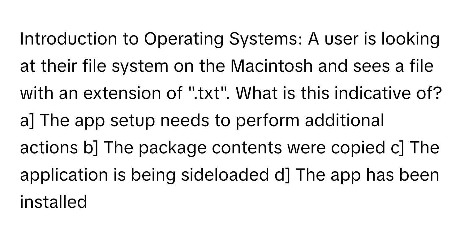 Introduction to Operating Systems: A user is looking at their file system on the Macintosh and sees a file with an extension of ".txt". What is this indicative of? a] The app setup needs to perform additional actions b] The package contents were copied c] The application is being sideloaded d] The app has been installed