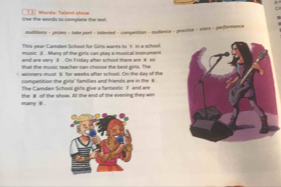 Words: Talent show 
Use the words to compliete the text. 
audittions - prines - take pant - talented - competition - audience - proctise - stars - performance 
This year Caden School for Girlls wants to 1 in a school 
music 2 .. Many of the girls can pllay a musical instrument 
and are very 3 . On Friday after school there are 4 so 
that the music teacher can choose the best girls. The 
s wimmers must 5 for weeks after school. On the day of the 
competittion the girls' famillies and friends are in the 6. 
The Camden School girls give a fantastic 7 and are 
the 8 of the show. At the end of the evening they win 
many $.