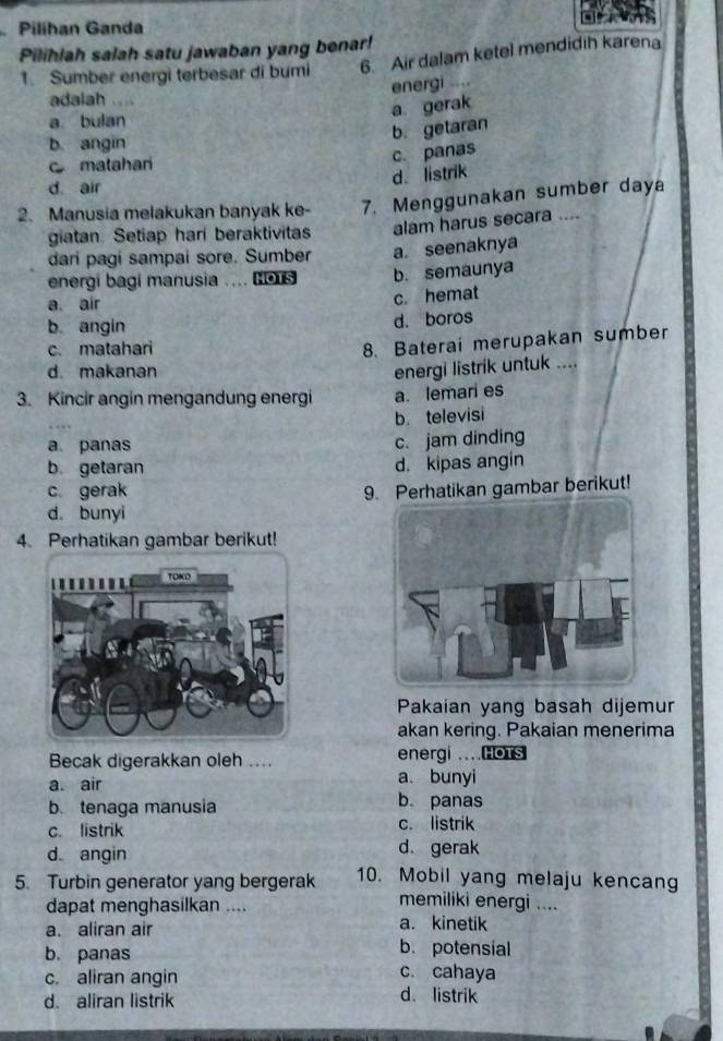 Pilíhan Ganda
Pilihlah salah satu jawaban yang benar!
1. Sumber energi terbesar di bumi 6. Air dalam ketel mendidih karena
energi ....
adalah
a gerak
a bulan
b. getaran
b. angin
c matahari
c. panas
d. listrik
d air
2. Manusia melakukan banyak ke- 7. Menggunakan sumber daya
giatan. Setiap hari beraktivitas alam harus secara ....
dari pagi sampai sore. Sumber a. seenaknya
energi bagí manusia .... B us b. semaunya
a air
c. hemat
b. angin d. boros
c. matahari
8. Baterai merupakan sumber
d. makanan
energi listrik untuk ....
3. Kincir angin mengandung energi a. lemari es
b televisi
a panas
c. jam dinding
b. getaran
d. kipas angin
c. gerak 9. Perhatikan gambar berikut!
d. bunyi
4. Perhatikan gambar berikut!
Pakaian yang basah dijemur
akan kering. Pakaian menerima
Becak digerakkan oleh .... energi ...HoTs
a. air a. bunyi
b. tenaga manusia
b. panas
c. listrik c. listrik
d angin d. gerak
5. Turbin generator yang bergerak 10. Mobil yang melaju kencang
memiliki energi ....
dapat menghasilkan .... a. kinetik
a. aliran air
b. potensial
b. panas c. cahaya
c. aliran angin d. listrik
d. aliran listrik