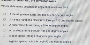 ectons. select ALL the correct answers.
Which statements describe an angle that measures 35° 2
A steering wheel turns through 135 one-degree angles
A minute hand of a clock turns through 335 one-degree angles.
A prize wheel turns through 35 one-degree angles.
A handlebar turns through 135 one-degree angles.
A door opens through 35 one-degree angles.
A game spinner spins through 55 one-degree angles.