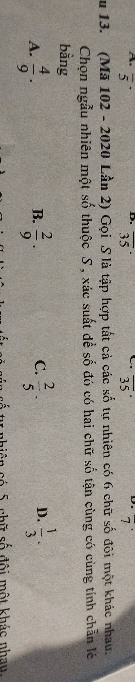 overline 5 overline (35)^(·) overline (35)^(·) overline 7
u 13. (Mã 102 - 2020 Lần 2) Gọi S là tập hợp tất cả các số tự nhiên có 6 chữ số đôi một khác nhau.
Chọn ngẫu nhiên một số thuộc S , xác suất để số đó có hai chữ số tận cùng có cùng tính chẵn lẻ
bàng
A.  4/9 .  2/9 . 
B.
C.  2/5 ·  1/3 . 
D.
chiên có 5 chữ số đội một khác nhau.