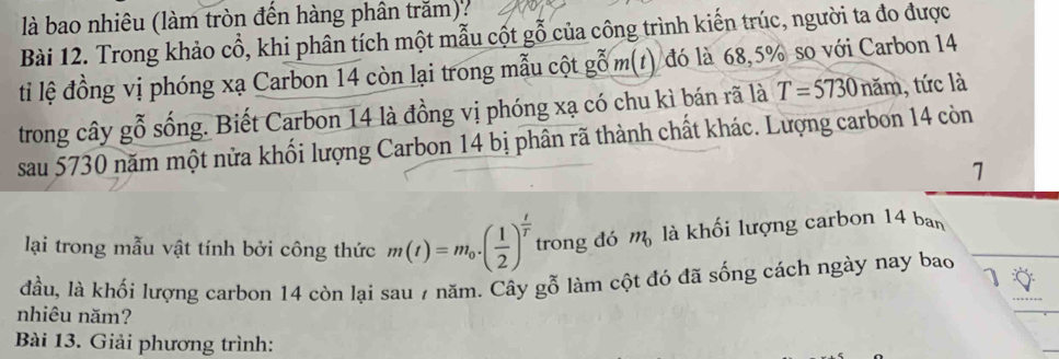 là bao nhiêu (làm tròn đến hàng phân trăm): 
Bài 12. Trong khảo cổ, khi phân tích một mẫu cột gỗ của công trình kiến trúc, người ta đo được 
ti lệ đồng vị phóng xạ Carbon 14 còn lại trong mẫu cột gỗ m(t) đó là 68, 5% so với Carbon 14
trong cây gỗ sống. Biết Carbon 14 là đồng vị phóng xạ có chu kì bán rã là T=5730 năm, tức là 
sau 5730 năm một nửa khối lượng Carbon 14 bị phân rã thành chất khác. Lượng carbon 14 còn
7
lại trong mẫu vật tính bởi công thức m(t)=m_0· ( 1/2 )^ t/T  trong đó m_0 là khối lượng carbon 14 ban 
đầu, là khối lượng carbon 14 còn lại sau 7 năm. Cây gỗ làm cột đó đã sống cách ngày nay bao 1 
nhiêu năm? 
Bài 13. Giải phương trình: