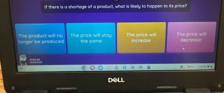 If there is a shortage of a product, what is likely to happen to its price?
The product will no The price will stay The price will The price will
longer be produced the same increase decrease
ROSALBA
GONZALEZ
red