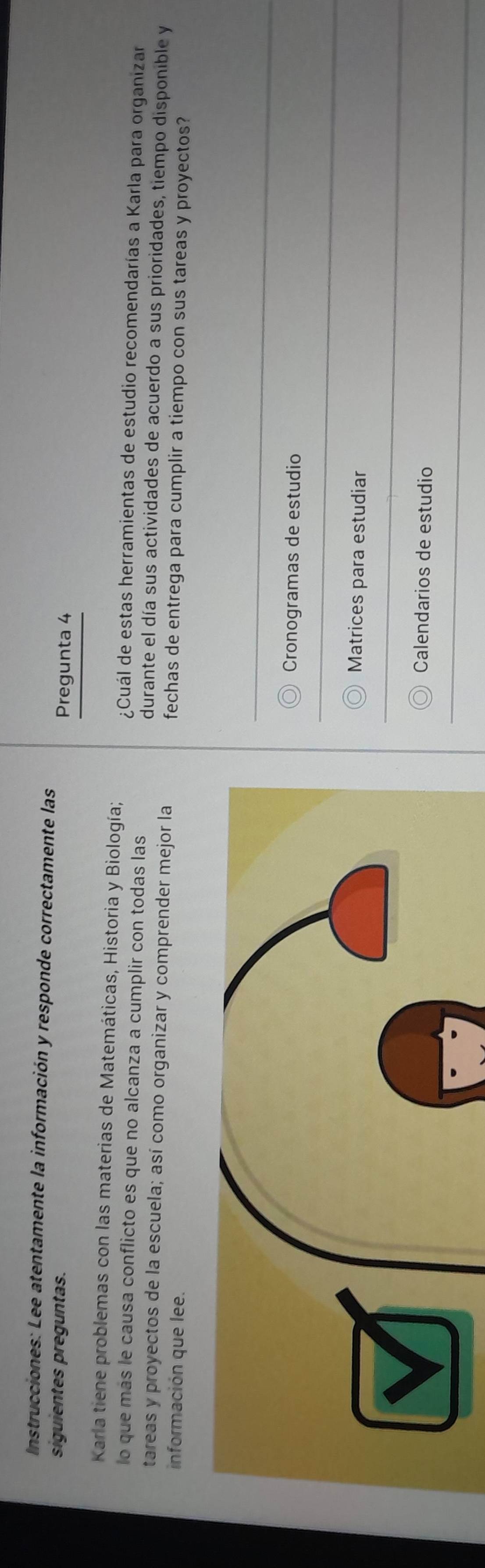 Instrucciones: Lee atentamente la información y responde correctamente las
siguientes preguntas. Pregunta 4
Karla tiene problemas con las materias de Matemáticas, Historia y Biología;
lo que más le causa conflicto es que no alcanza a cumplir con todas las
¿Cuál de estas herramientas de estudio recomendarías a Karla para organizar
tareas y proyectos de la escuela; así como organizar y comprender mejor la durante el día sus actividades de acuerdo a sus prioridades, tiempo disponible y
información que lee.
fechas de entrega para cumplir a tiempo con sus tareas y proyectos?
Cronogramas de estudio
Matrices para estudiar
Calendarios de estudio