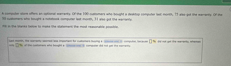 A computer store offers an optional warranty. Of the 100 customers who bought a desktop computer last month, 75 also got the warranty. Of the
50 customers who bought a notebook computer last month, 31 also got the warranty. 
Fill in the blanks below to make the statement the most reasonable possible. 
Last month, the warranty seemed less important for customers buying a (choose one) ○ computer, because [ % did not get the warranty, whereas 
only % of the customers who bought a (choose one) 0 computer did not get the warranty.