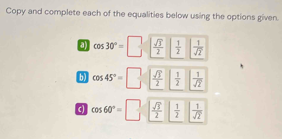 Copy and complete each of the equalities below using the options given. 
a) cos 30°=□  sqrt(3)/2   1/2   1/sqrt(2) 
b) cos 45°=□  sqrt(3)/2   1/2   1/sqrt(2) 
c) cos 60°=□  sqrt(3)/2   1/2   1/sqrt(2) 