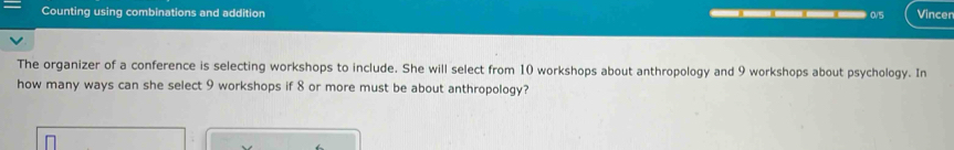 Counting using combinations and addition ___ 0/5 Vincer 
The organizer of a conference is selecting workshops to include. She will select from 10 workshops about anthropology and 9 workshops about psychology. In 
how many ways can she select 9 workshops if 8 or more must be about anthropology?