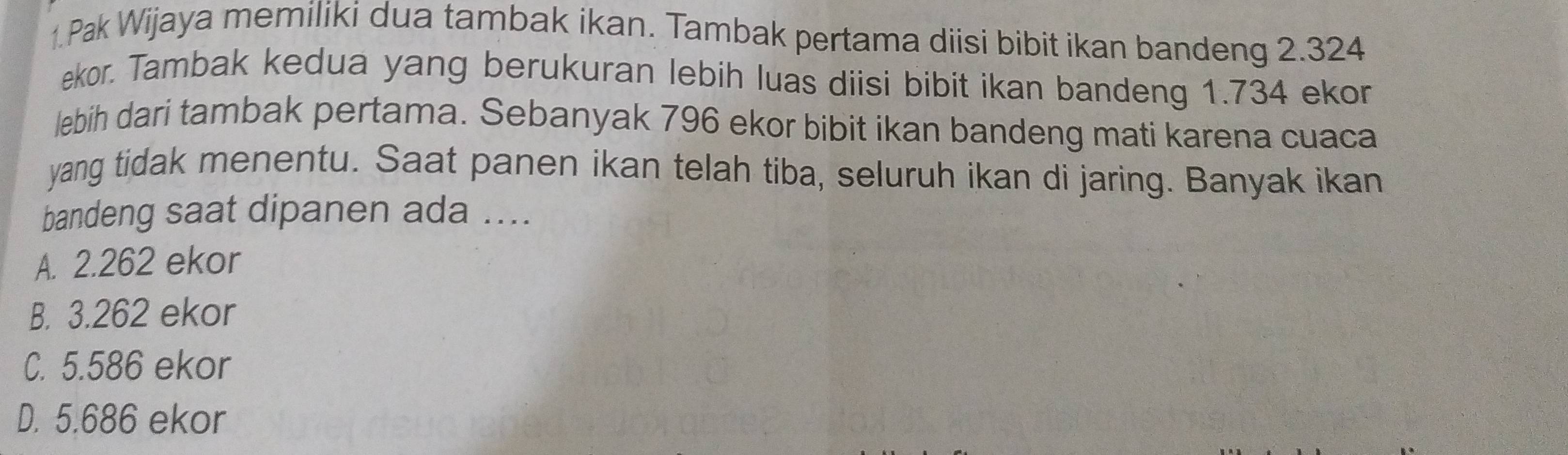 Pak Wijaya memiliki dua tambak ikan. Tambak pertama diisi bibit ikan bandeng 2.324
ekor. Tambak kedua yang berukuran lebih luas diisi bibit ikan bandeng 1.734 ekor
lebih dari tambak pertama. Sebanyak 796 ekor bibit ikan bandeng mati karena cuaca
yang tidak menentu. Saat panen ikan telah tiba, seluruh ikan di jaring. Banyak ikan
bandeng saat dipanen ada ....
A. 2.262 ekor
B. 3.262 ekor
C. 5.586 ekor
D. 5.686 ekor